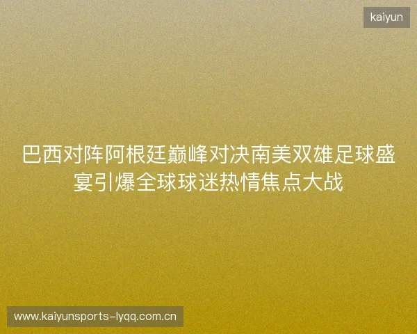 巴西对阵阿根廷巅峰对决南美双雄足球盛宴引爆全球球迷热情焦点大战