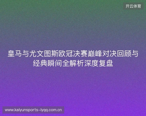 皇马与尤文图斯欧冠决赛巅峰对决回顾与经典瞬间全解析深度复盘 皇马与尤文图斯欧冠决赛巅峰对决回顾与经典瞬间全解析深度复盘