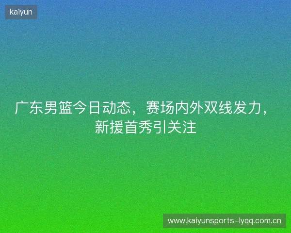 广东男篮今日动态，赛场内外双线发力，新援首秀引关注